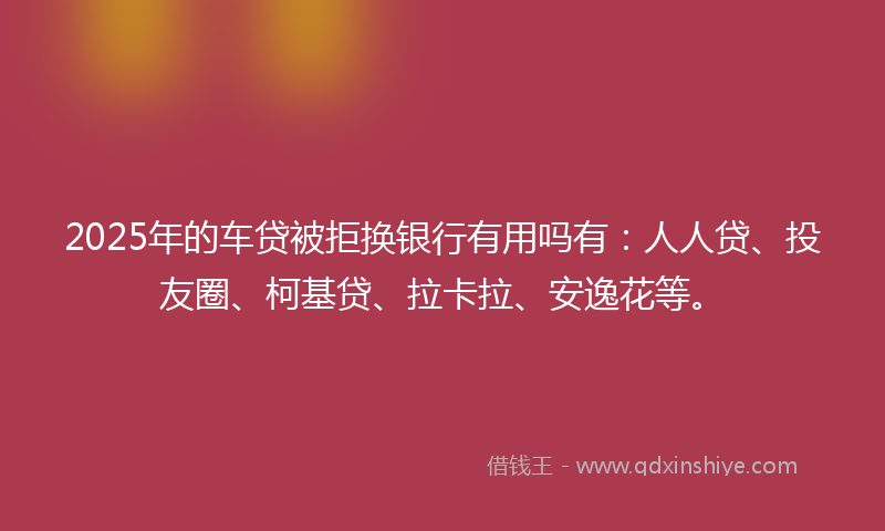 2025年的车贷被拒换银行有用吗有：人人贷、投友圈、柯基贷、拉卡拉、安逸花等。