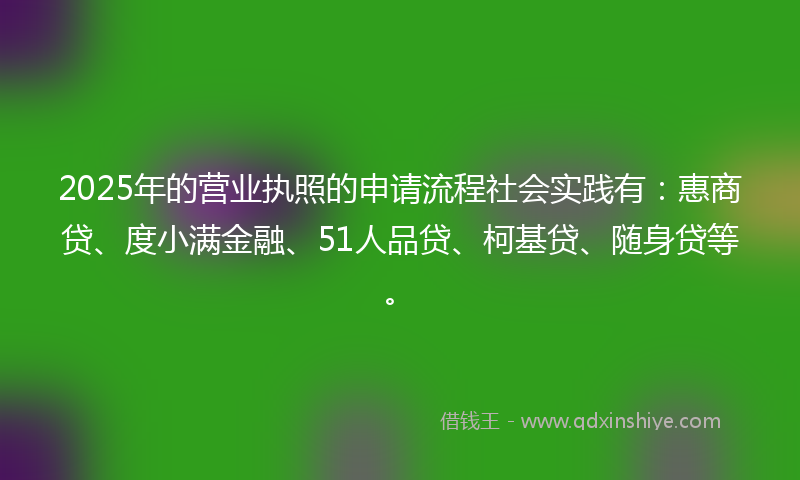 2025年的营业执照的申请流程社会实践有：惠商贷、度小满金融、51人品贷、柯基贷、随身贷等。