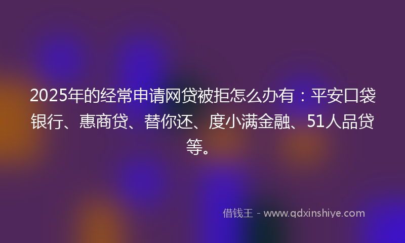 2025年的经常申请网贷被拒怎么办有：平安口袋银行、惠商贷、替你还、度小满金融、51人品贷等。