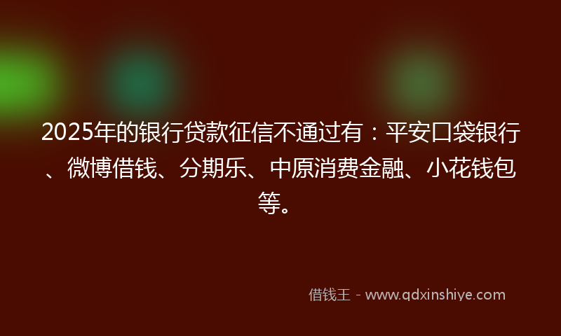 2025年的银行贷款征信不通过有：平安口袋银行、微博借钱、分期乐、中原消费金融、小花钱包等。