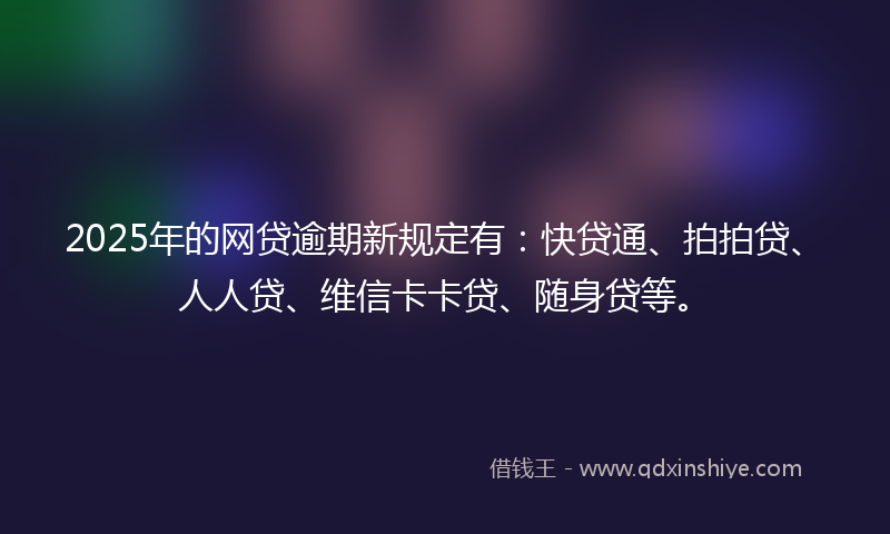 2025年的网贷逾期新规定有：快贷通、拍拍贷、人人贷、维信卡卡贷、随身贷等。
