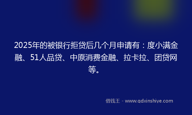 2025年的被银行拒贷后几个月申请有：度小满金融、51人品贷、中原消费金融、拉卡拉、团贷网等。