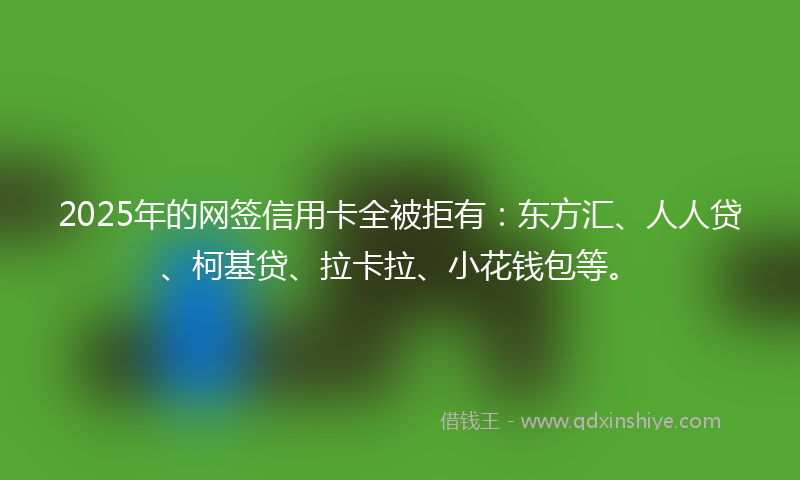 2025年的网签信用卡全被拒有：东方汇、人人贷、柯基贷、拉卡拉、小花钱包等。