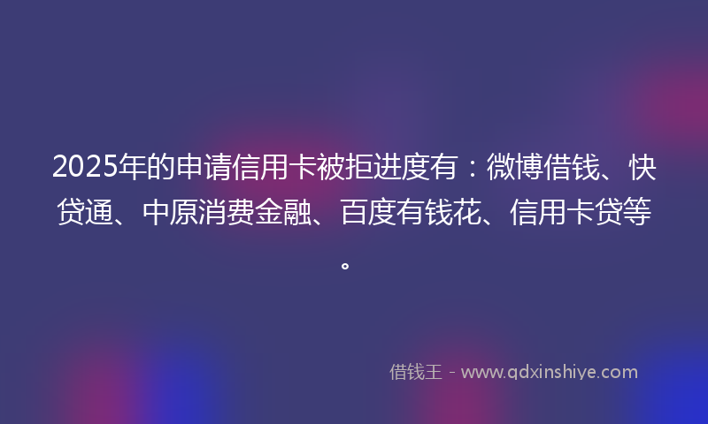 2025年的申请信用卡被拒进度有：微博借钱、快贷通、中原消费金融、百度有钱花、信用卡贷等。