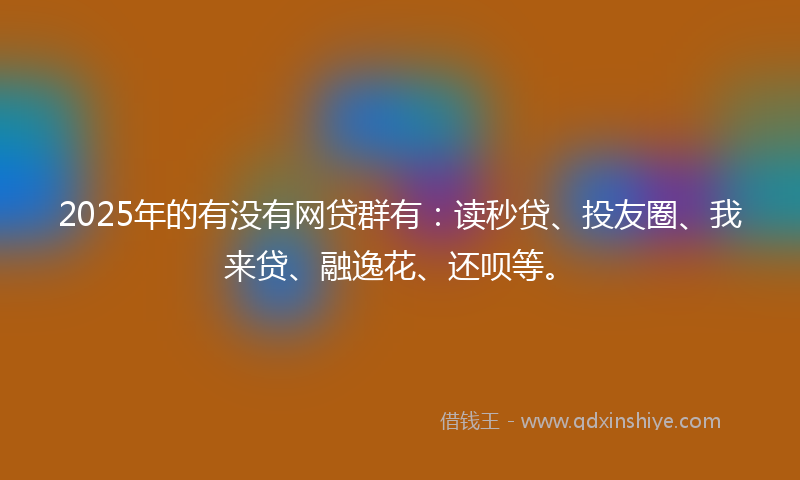 2025年的有没有网贷群有：读秒贷、投友圈、我来贷、融逸花、还呗等。