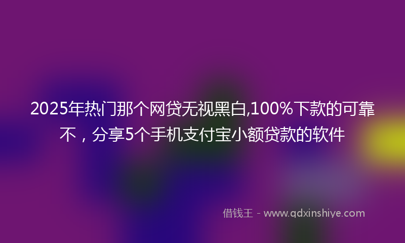 2025年热门那个网贷无视黑白,100%下款的可靠不，分享5个手机支付宝小额贷款的软件
