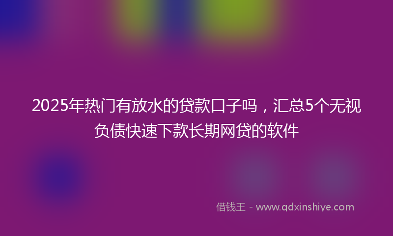 2025年热门有放水的贷款口子吗，汇总5个无视负债快速下款长期网贷的软件