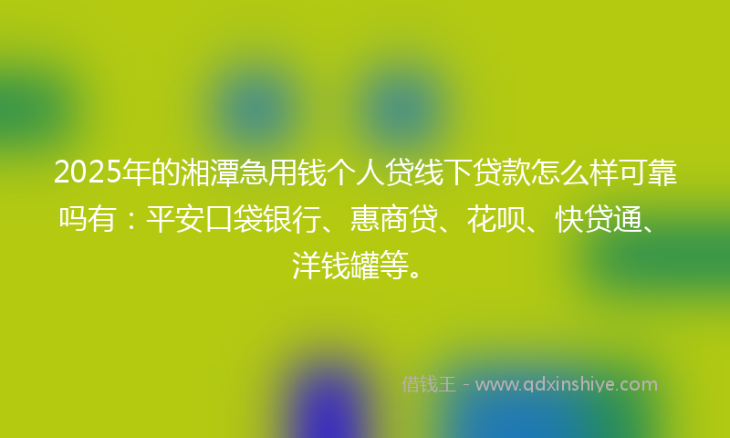 2025年的湘潭急用钱个人贷线下贷款怎么样可靠吗有：平安口袋银行、惠商贷、花呗、快贷通、洋钱罐等。