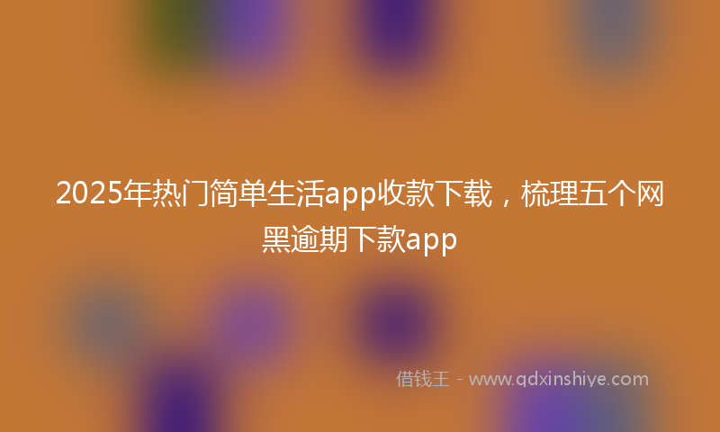 2025年热门简单生活app收款下载，梳理五个网黑逾期下款app