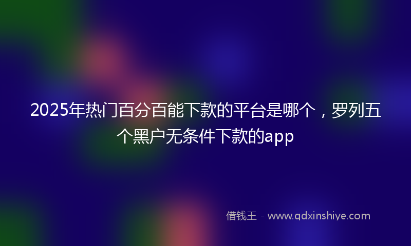 2025年热门百分百能下款的平台是哪个，罗列五个黑户无条件下款的app