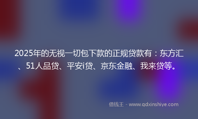 2025年的无视一切包下款的正规贷款有：东方汇、51人品贷、平安i贷、京东金融、我来贷等。