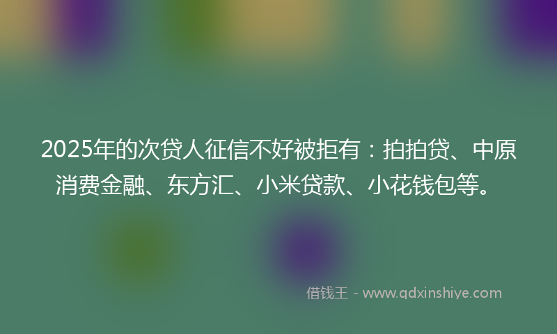 2025年的次贷人征信不好被拒有：拍拍贷、中原消费金融、东方汇、小米贷款、小花钱包等。