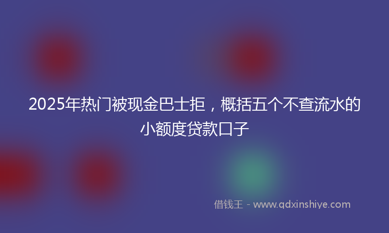 2025年热门被现金巴士拒，概括五个不查流水的小额度贷款口子