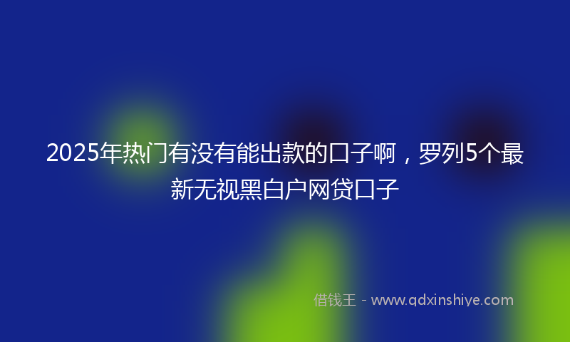 2025年热门有没有能出款的口子啊，罗列5个最新无视黑白户网贷口子