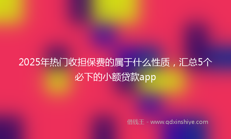 2025年热门收担保费的属于什么性质，汇总5个必下的小额贷款app