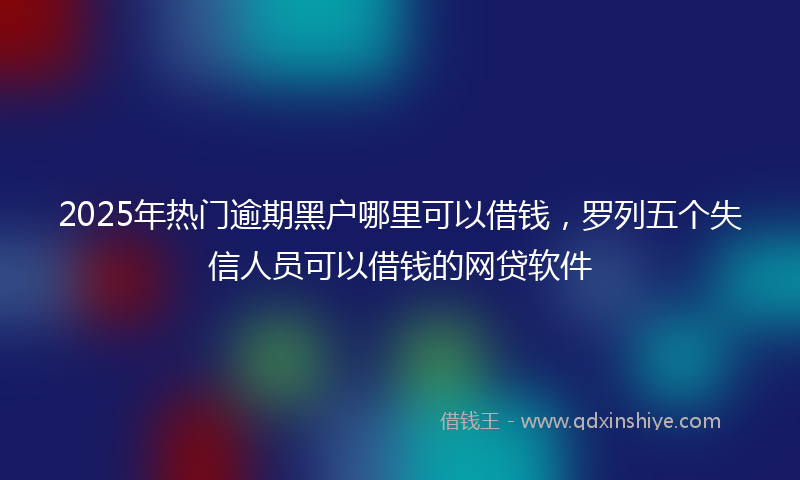 2025年热门逾期黑户哪里可以借钱，罗列五个失信人员可以借钱的网贷软件