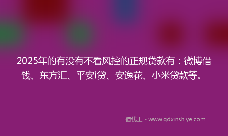 2025年的有没有不看风控的正规贷款有：微博借钱、东方汇、平安i贷、安逸花、小米贷款等。