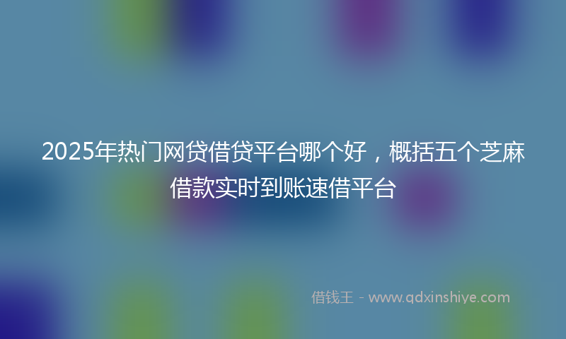 2025年热门网贷借贷平台哪个好，概括五个芝麻借款实时到账速借平台