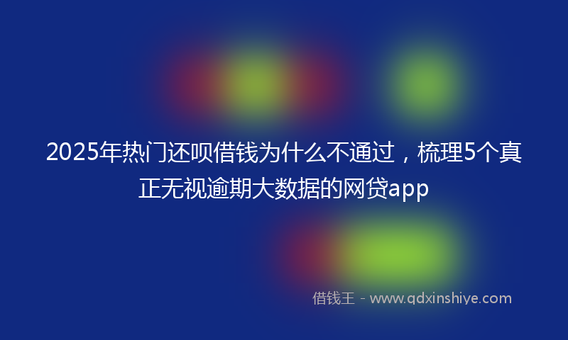 2025年热门还呗借钱为什么不通过，梳理5个真正无视逾期大数据的网贷app