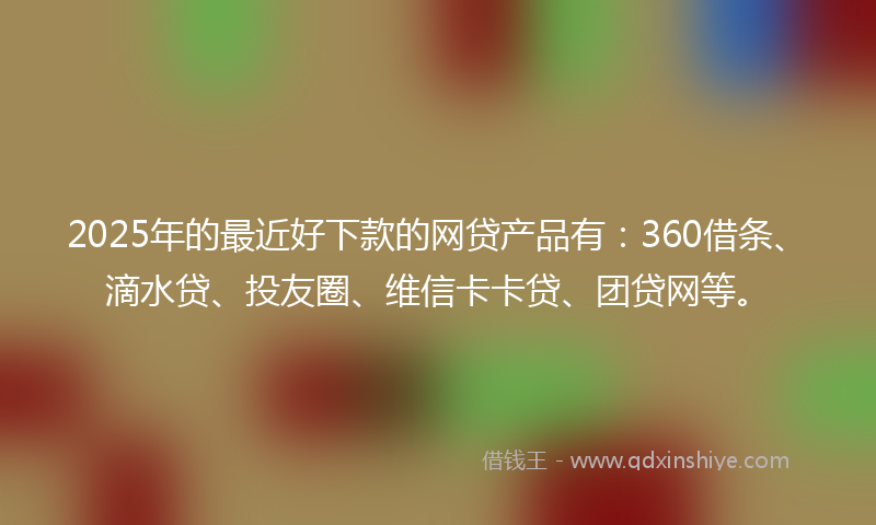 2025年的最近好下款的网贷产品有：360借条、滴水贷、投友圈、维信卡卡贷、团贷网等。