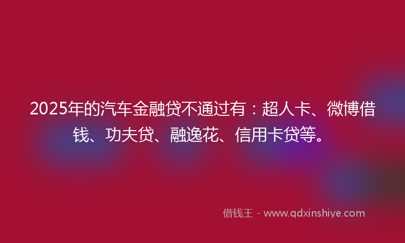 2025年的汽车金融贷不通过有：超人卡、微博借钱、功夫贷、融逸花、信用卡贷等。