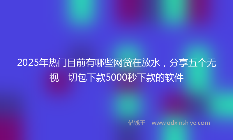2025年热门目前有哪些网贷在放水，分享五个无视一切包下款5000秒下款的软件
