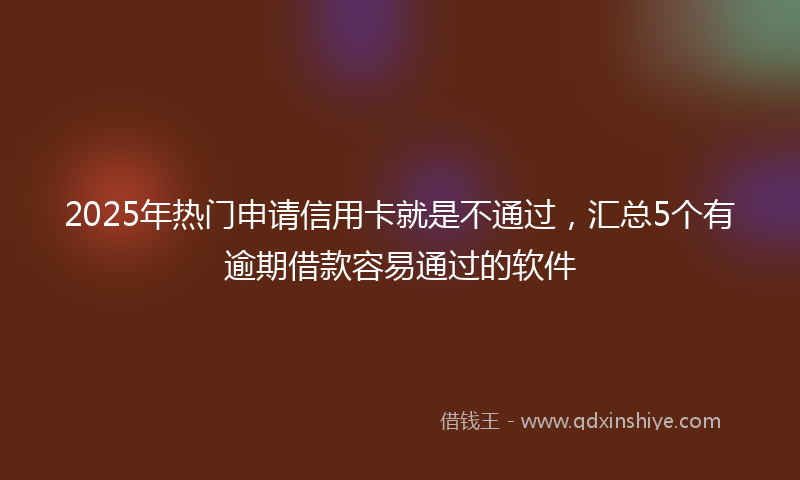 2025年热门申请信用卡就是不通过，汇总5个有逾期借款容易通过的软件
