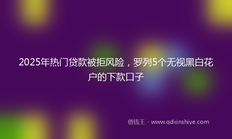 2025年热门贷款被拒风险，罗列5个无视黑白花户的下款口子