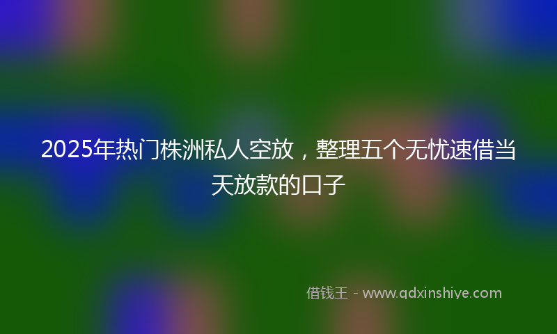 2025年热门株洲私人空放，整理五个无忧速借当天放款的口子