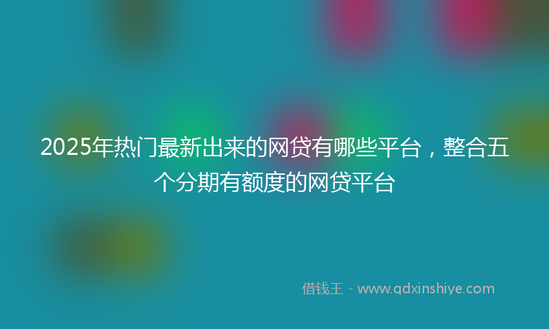 2025年热门最新出来的网贷有哪些平台，整合五个分期有额度的网贷平台