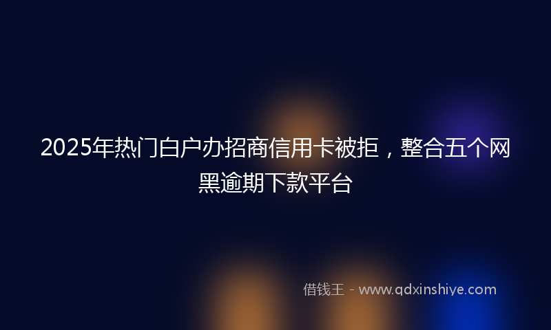 2025年热门白户办招商信用卡被拒，整合五个网黑逾期下款平台