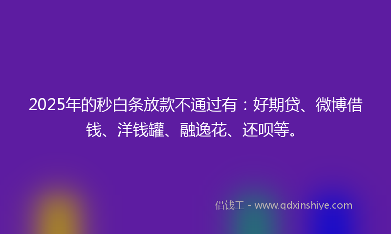 2025年的秒白条放款不通过有：好期贷、微博借钱、洋钱罐、融逸花、还呗等。