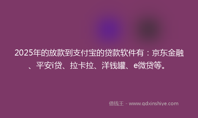 2025年的放款到支付宝的贷款软件有：京东金融、平安i贷、拉卡拉、洋钱罐、e微贷等。