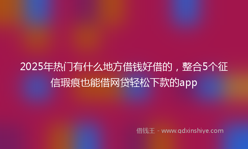 2025年热门有什么地方借钱好借的，整合5个征信瑕疵也能借网贷轻松下款的app