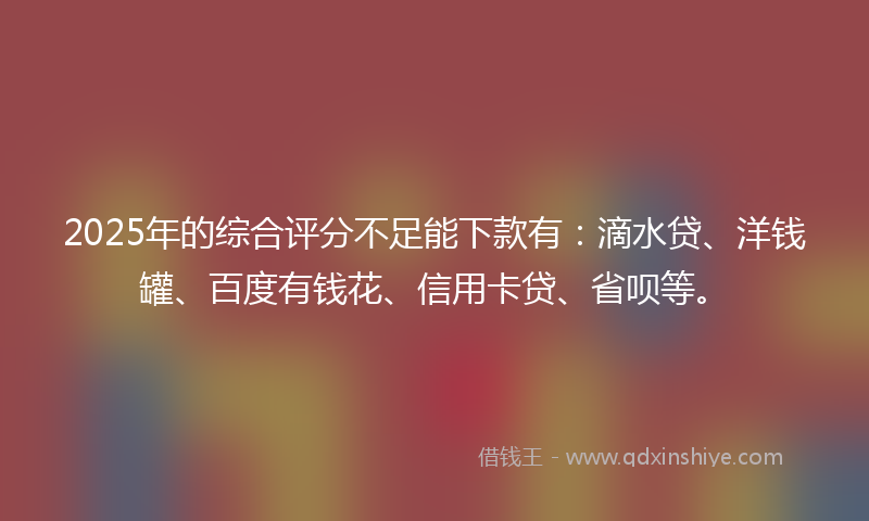 2025年的综合评分不足能下款有：滴水贷、洋钱罐、百度有钱花、信用卡贷、省呗等。