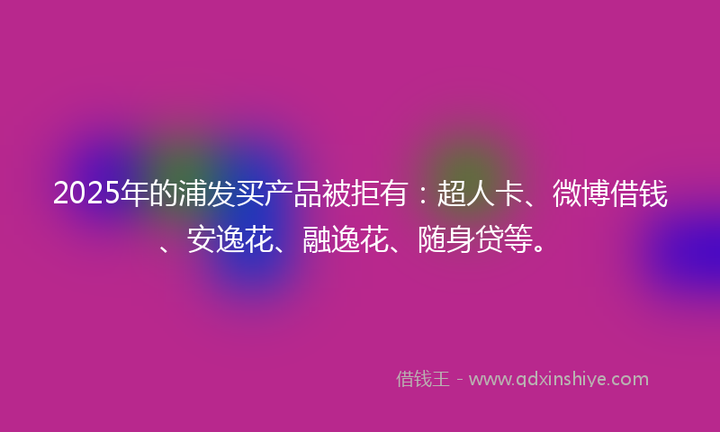 2025年的浦发买产品被拒有：超人卡、微博借钱、安逸花、融逸花、随身贷等。