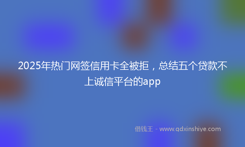 2025年热门网签信用卡全被拒，总结五个贷款不上诚信平台的app