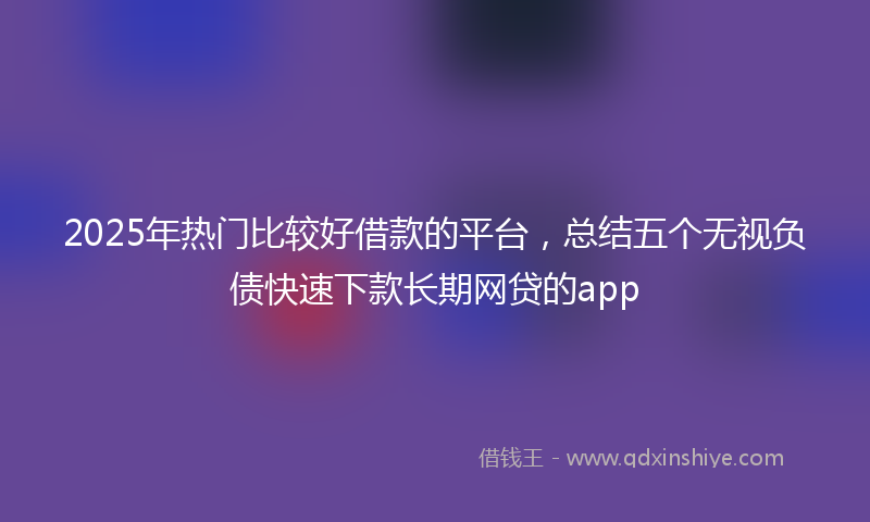 2025年热门比较好借款的平台，总结五个无视负债快速下款长期网贷的app