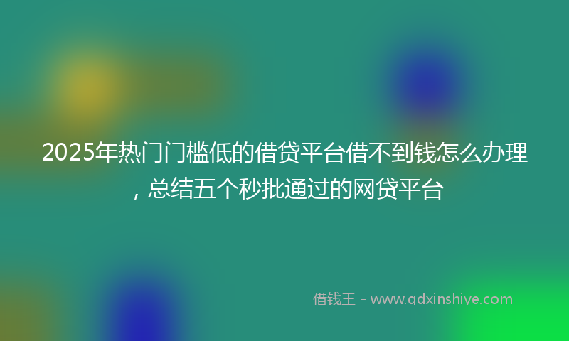 2025年热门门槛低的借贷平台借不到钱怎么办理，总结五个秒批通过的网贷平台