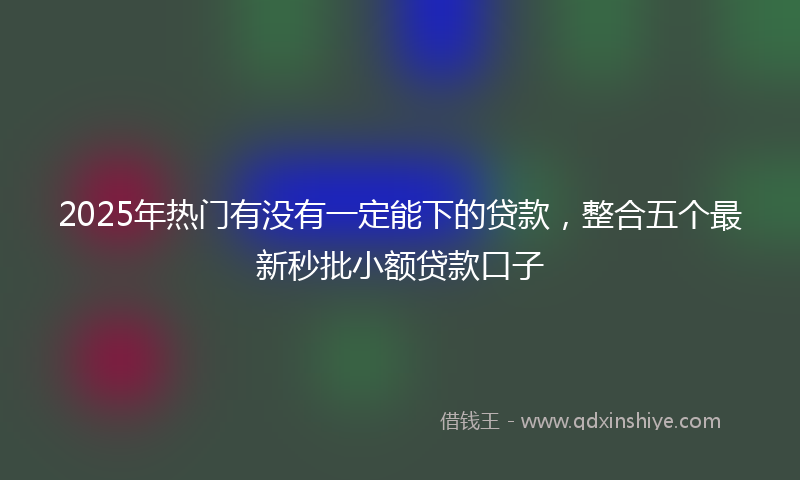 2025年热门有没有一定能下的贷款，整合五个最新秒批小额贷款口子