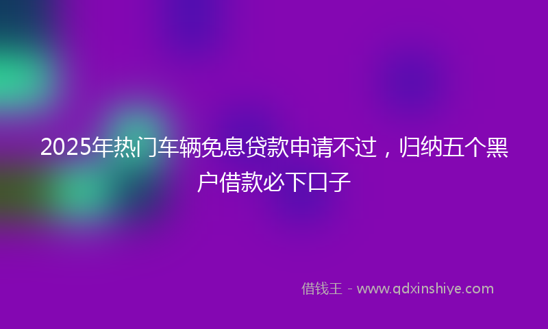 2025年热门车辆免息贷款申请不过，归纳五个黑户借款必下口子