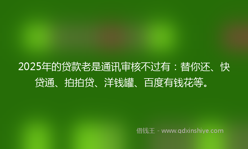 2025年的贷款老是通讯审核不过有：替你还、快贷通、拍拍贷、洋钱罐、百度有钱花等。