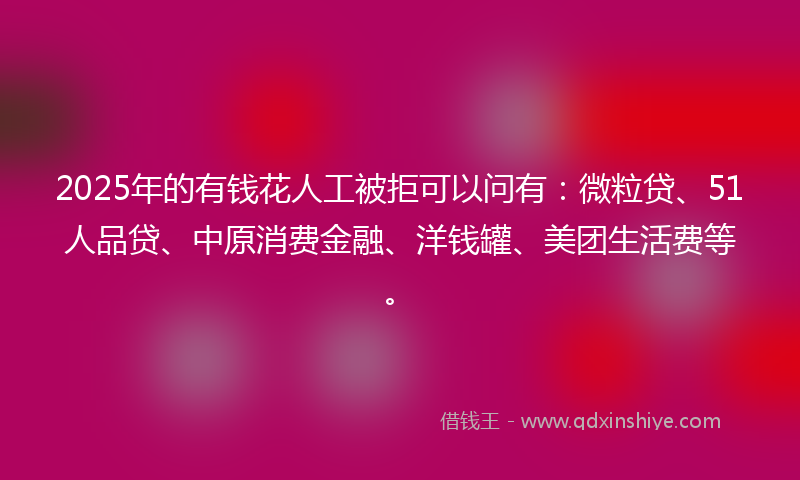 2025年的有钱花人工被拒可以问有：微粒贷、51人品贷、中原消费金融、洋钱罐、美团生活费等。