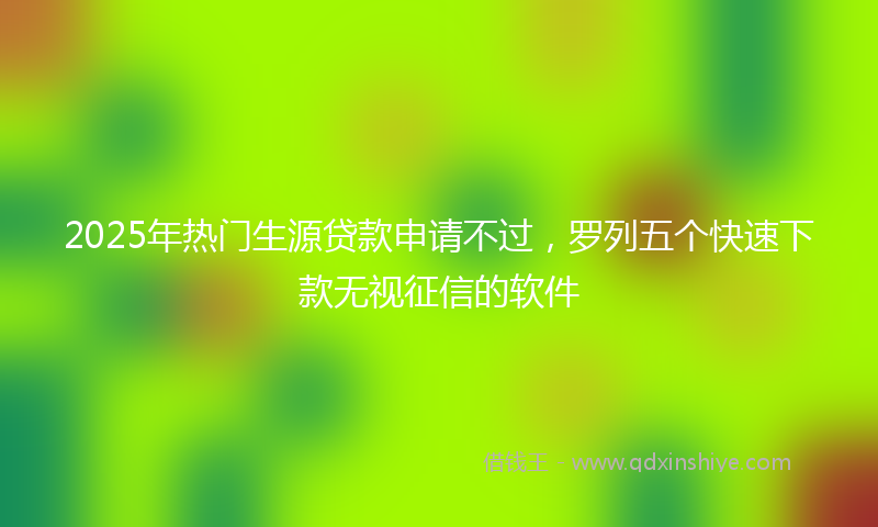 2025年热门生源贷款申请不过，罗列五个快速下款无视征信的软件