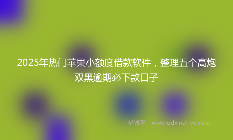 2025年热门苹果小额度借款软件，整理五个高炮双黑逾期必下款口子