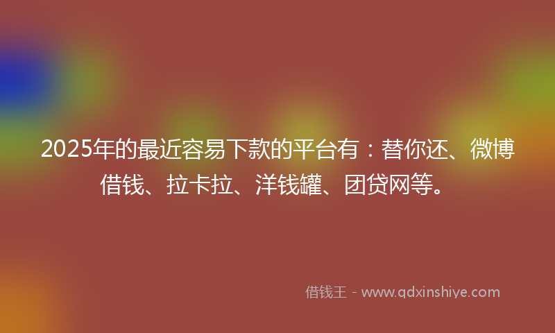 2025年的最近容易下款的平台有：替你还、微博借钱、拉卡拉、洋钱罐、团贷网等。