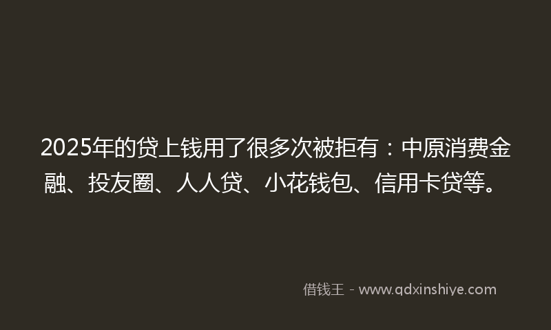 2025年的贷上钱用了很多次被拒有：中原消费金融、投友圈、人人贷、小花钱包、信用卡贷等。