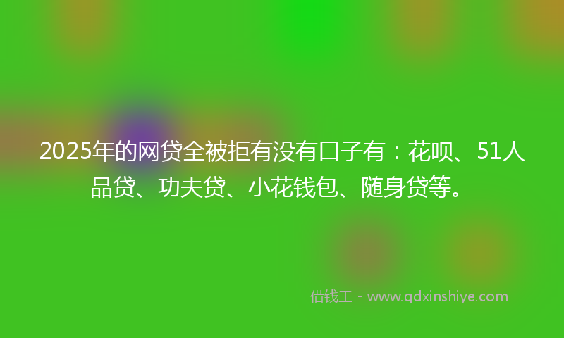 2025年的网贷全被拒有没有口子有：花呗、51人品贷、功夫贷、小花钱包、随身贷等。