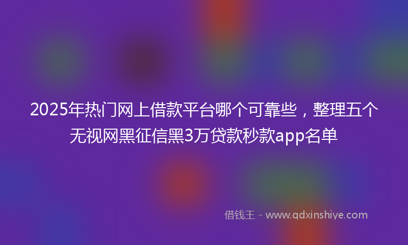 2025年热门网上借款平台哪个可靠些，整理五个无视网黑征信黑3万贷款秒款app名单