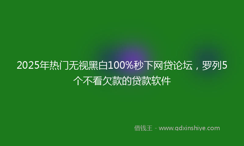 2025年热门无视黑白100%秒下网贷论坛，罗列5个不看欠款的贷款软件